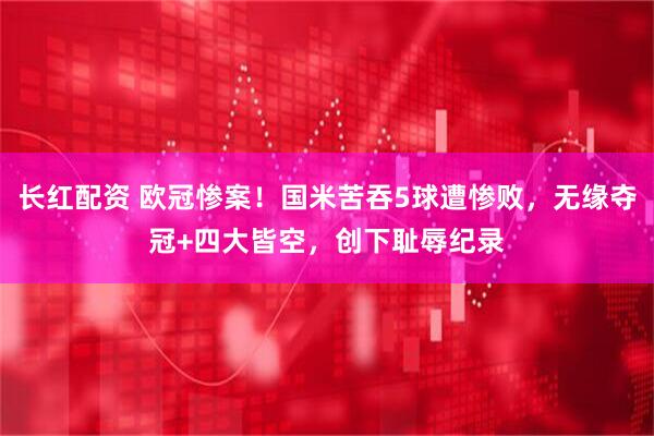 长红配资 欧冠惨案！国米苦吞5球遭惨败，无缘夺冠+四大皆空，创下耻辱纪录