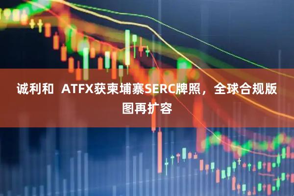 诚利和  ATFX获柬埔寨SERC牌照，全球合规版图再扩容