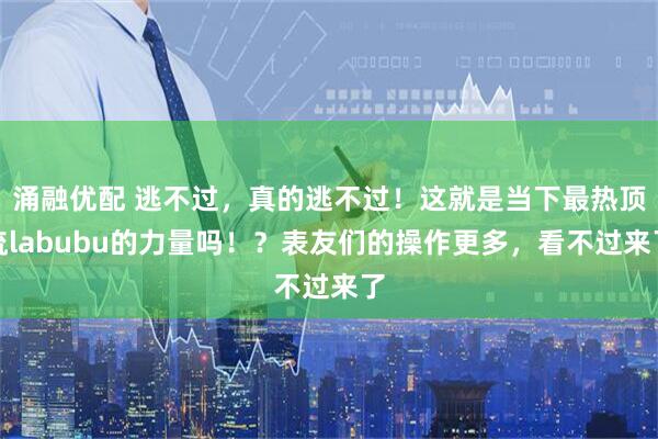 涌融优配 逃不过，真的逃不过！这就是当下最热顶流labubu的力量吗！？表友们的操作更多，看不过来了