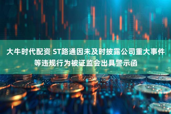 大牛时代配资 ST路通因未及时披露公司重大事件等违规行为被证监会出具警示函