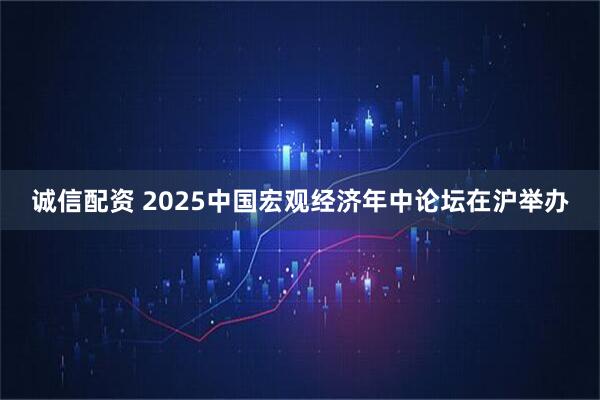 诚信配资 2025中国宏观经济年中论坛在沪举办