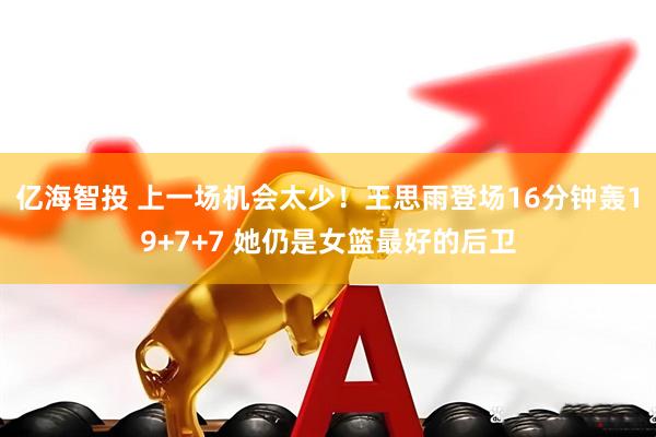 亿海智投 上一场机会太少！王思雨登场16分钟轰19+7+7 她仍是女篮最好的后卫