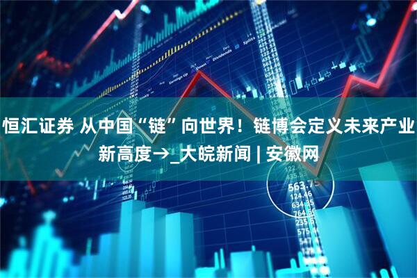 恒汇证券 从中国“链”向世界！链博会定义未来产业新高度→_大皖新闻 | 安徽网