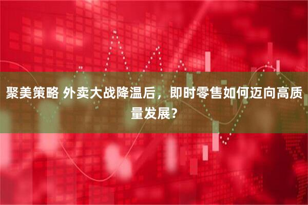 聚美策略 外卖大战降温后，即时零售如何迈向高质量发展？