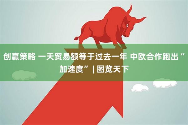 创赢策略 一天贸易额等于过去一年 中欧合作跑出“加速度” | 图览天下