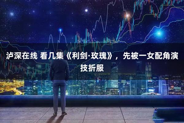 泸深在线 看几集《利剑·玫瑰》，先被一女配角演技折服