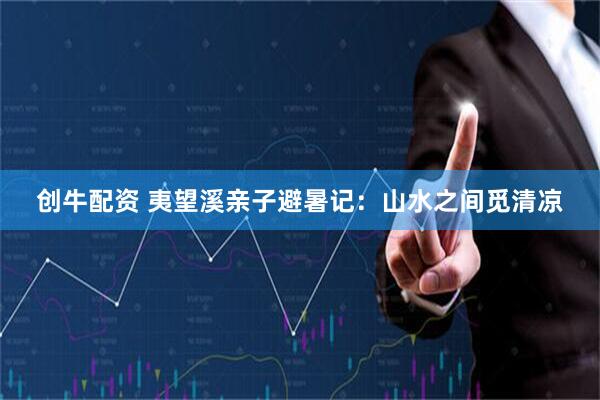 创牛配资 夷望溪亲子避暑记：山水之间觅清凉