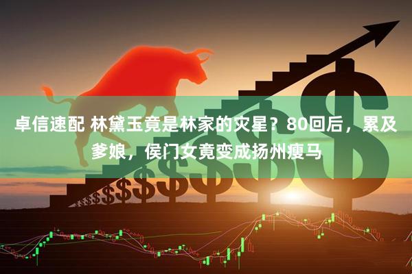 卓信速配 林黛玉竟是林家的灾星？80回后，累及爹娘，侯门女竟变成扬州瘦马