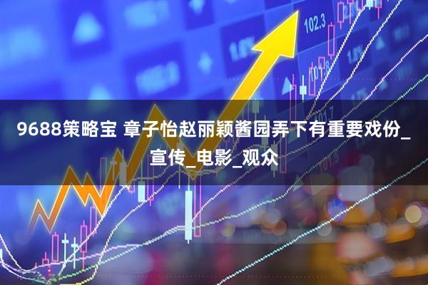 9688策略宝 章子怡赵丽颖酱园弄下有重要戏份_宣传_电影_观众