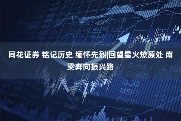 同花证券 铭记历史 缅怀先烈|回望星火燎原处 南梁奔向振兴路