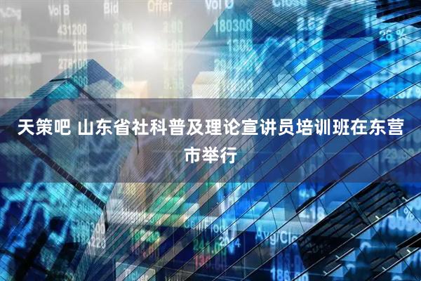 天策吧 山东省社科普及理论宣讲员培训班在东营市举行