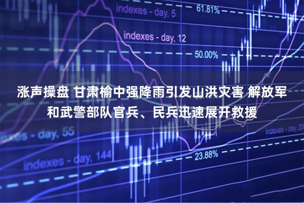 涨声操盘 甘肃榆中强降雨引发山洪灾害 解放军和武警部队官兵、民兵迅速展开救援