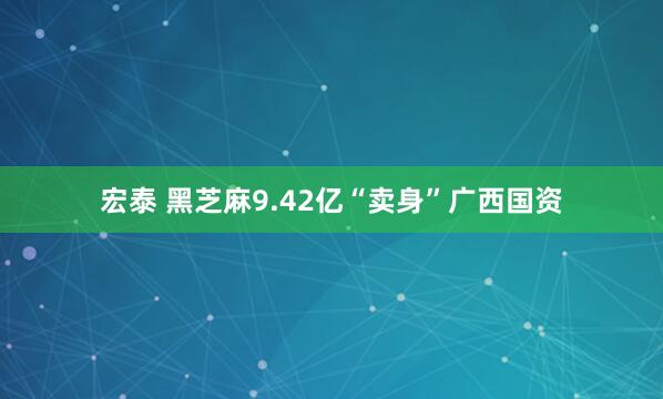 宏泰 黑芝麻9.42亿“卖身”广西国资