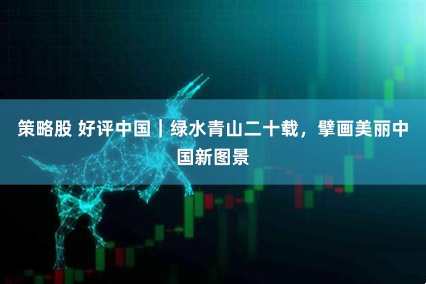 策略股 好评中国｜绿水青山二十载，擘画美丽中国新图景