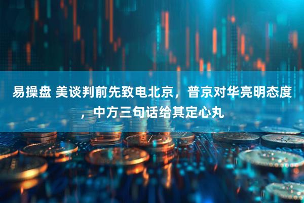 易操盘 美谈判前先致电北京，普京对华亮明态度，中方三句话给其定心丸