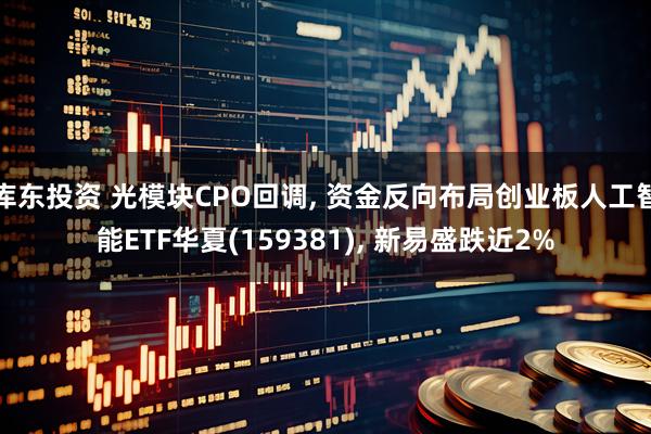 库东投资 光模块CPO回调, 资金反向布局创业板人工智能ETF华夏(159381), 新易盛跌近2%