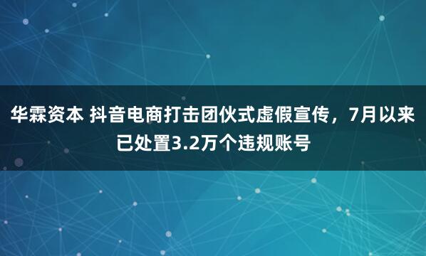 华霖资本 抖音电商打击团伙式虚假宣传，7月以来已处置3.2万个违规账号