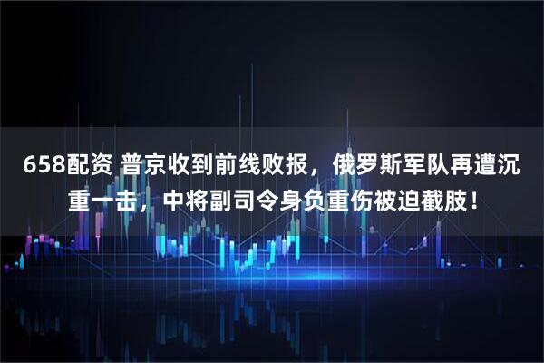 658配资 普京收到前线败报，俄罗斯军队再遭沉重一击，中将副司令身负重伤被迫截肢！