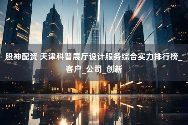 股神配资 天津科普展厅设计服务综合实力排行榜_客户_公司_创新