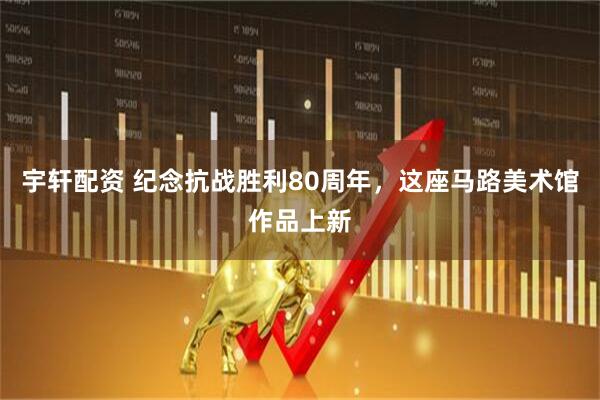 宇轩配资 纪念抗战胜利80周年，这座马路美术馆作品上新