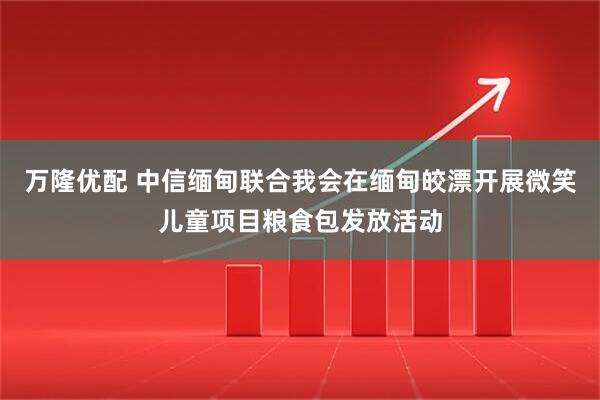 万隆优配 中信缅甸联合我会在缅甸皎漂开展微笑儿童项目粮食包发放活动