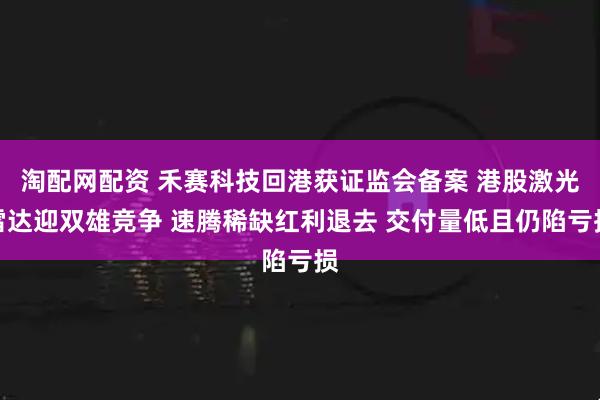 淘配网配资 禾赛科技回港获证监会备案 港股激光雷达迎双雄竞争 速腾稀缺红利退去 交付量低且仍陷亏损