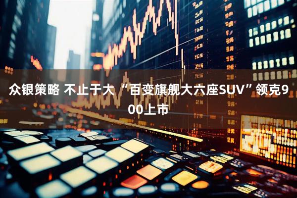 众银策略 不止于大 “百变旗舰大六座SUV”领克900上市