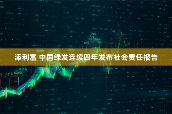 添利富 中国绿发连续四年发布社会责任报告