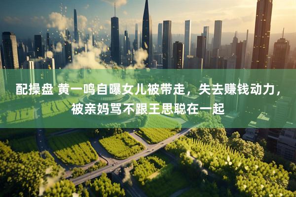 配操盘 黄一鸣自曝女儿被带走，失去赚钱动力，被亲妈骂不跟王思聪在一起