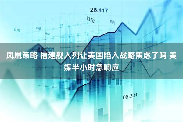 凤凰策略 福建舰入列让美国陷入战略焦虑了吗 美媒半小时急响应