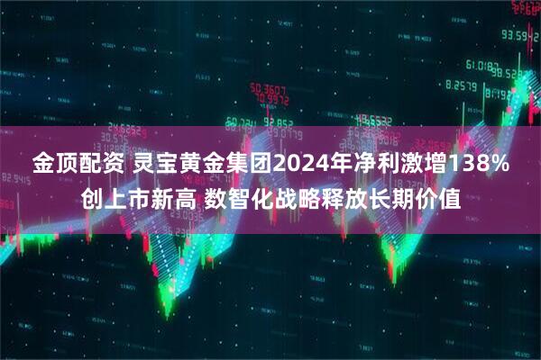 金顶配资 灵宝黄金集团2024年净利激增138%创上市新高 数智化战略释放长期价值