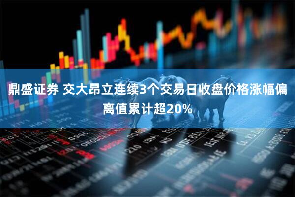 鼎盛证券 交大昂立连续3个交易日收盘价格涨幅偏离值累计超20%