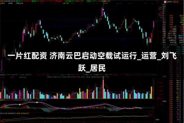 一片红配资 济南云巴启动空载试运行_运营_刘飞跃_居民