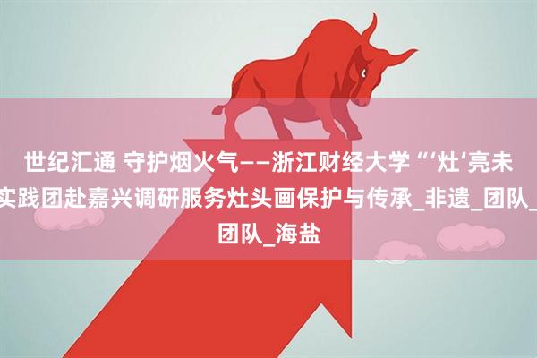 世纪汇通 守护烟火气——浙江财经大学“‘灶’亮未来”实践团赴嘉兴调研服务灶头画保护与传承_非遗_团队_海盐